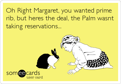 Oh Right Margaret, you wanted prime
rib, but heres the deal, the Palm wasnt
taking reservations...