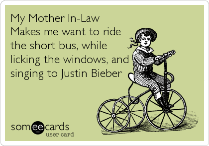 My Mother In-Law
Makes me want to ride
the short bus, while
licking the windows, and
singing to Justin Bieber