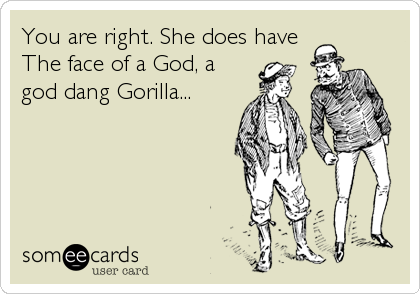 You are right. She does have
The face of a God, a
god dang Gorilla...