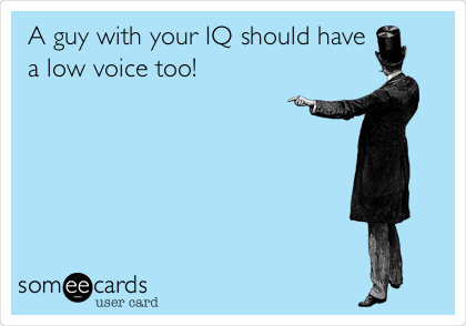 A guy with your IQ should have
a low voice too!