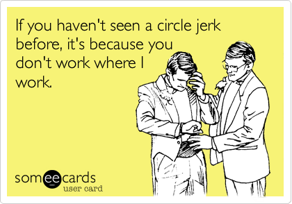If you haven't seen a circle jerk before%2C it's because you
don't work where I
work.