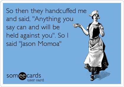 So then they handcuffed me
and said, "Anything you
say can and will be 
held against you". So I 
said "Jason Momoa"