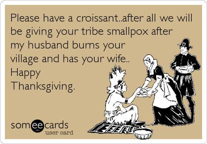 Please have a croissant..after all we will
be giving your tribe smallpox after
my husband burns your
village and has your wife..
Happy
Thanksgiving.