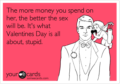 The more money you spend on her, the better the sex
will be. It's what
Valentines Day is all
about, stupid. 
