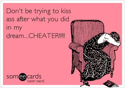 Don't be trying to kiss
ass after what you did
in my
dream....CHEATER!!!!!