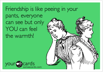 Friendship is like peeing in your pants, everyone
can see but only
YOU can feel
the warmth! 