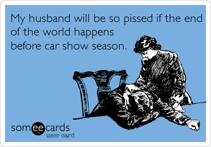 My husband will be so pissed if the end
of the world happens
before car show season.
