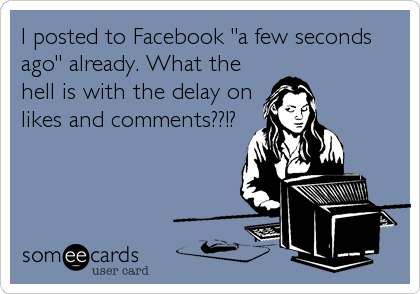 I posted to Facebook "a few seconds
ago" already. What the
hell is with the delay on
likes and comments??!?
