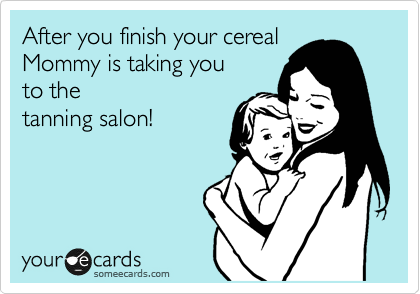 After you finish your cereal
Mommy is taking you the
tanning salon!