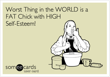 Worst Thing in the WORLD is a FAT Chick with HIGH
Self-Esteem!