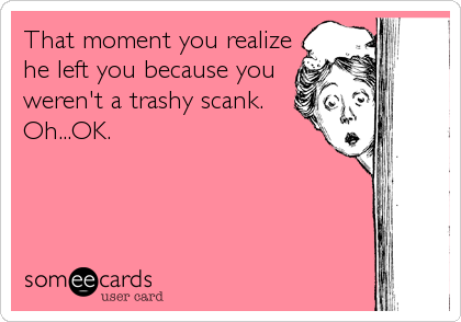 That moment you realize
he left you because you
weren't a trashy scank. 
Oh...OK.