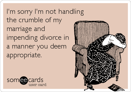 I'm sorry I'm not handling
the crumble of my
marriage and
impending divorce in
a manner you deem
appropriate.