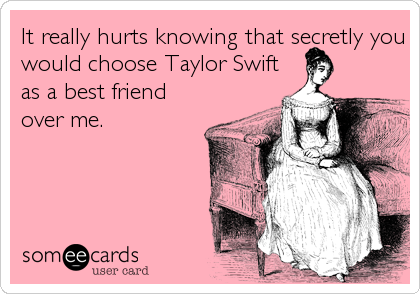 It really hurts knowing that secretly you
would choose Taylor Swift
as a best friend
over me.