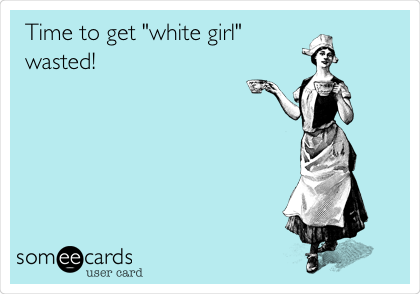 Time to get "white girl"
wasted! 