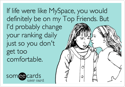If life were like MySpace, you would definitely be on my Top Friends. But
I'd probably change
your ranking daily
just so you don't
get too
comfortable.