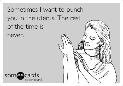 Sometimes I want to punch
you in the uterus. The rest
of the time is
never. 