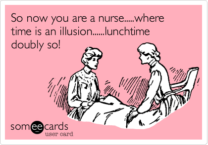 So now you are a nurse.....where time is an illusion......lunchtime doubly so!