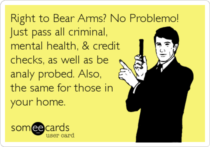 Right to Bear Arms? No Problemo!Just pass all criminal,mental health, & creditchecks, as well as beanaly probed. Also,the same for those inyour home.