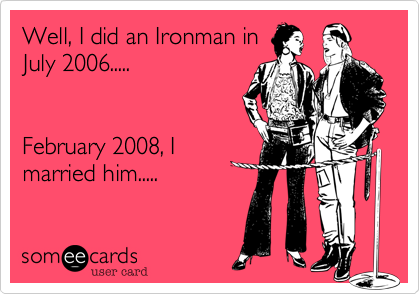 Well, I did an Ironman in
July 2008.......


February 2008, I
married him.....