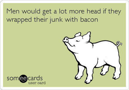 Men would get a lot more head if they
wrapped their junk with bacon