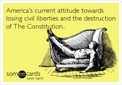 America's current attitude towards
losing civil liberties and the destruction
of The Constitution..
