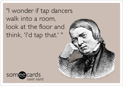 "I wonder if tap dancers
walk into a room,
look at the floor and
think, 'I'd tap that.' "