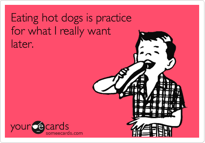Eating hot dogs is practice 
for what I really want
later.