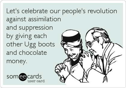 Let's celebrate our people's revolution
against assimilation
and suppression
by giving each
other Ugg boots
and chocolate
money.