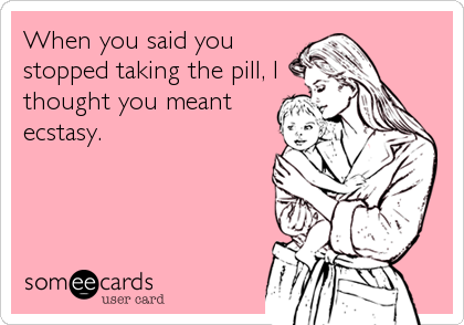 When you said you
stopped taking the pill, I
thought you meant
ecstasy.
