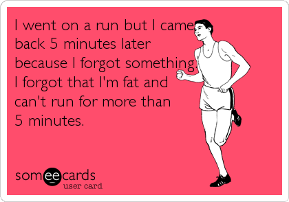 I went on a run but I came
back 5 minutes later
because I forgot something.
I forgot that I'm fat and
can't run for more than 
5 minutes.