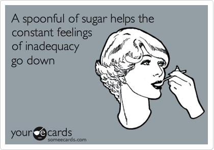 A spoonful of sugar helps the 
constant feelings
of inadequacy
go down