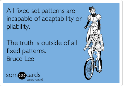 All fixed set patterns are 
incapable of adaptability or 
pliability. 
The truth is outside of all
fixed patterns.

Bruce Lee 
