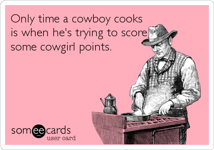 Only time a cowboy cooks
is when he's trying to score
some cowgirl points.