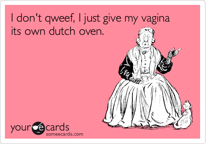 I don't qweef, I just give my vagina its own dutch oven.