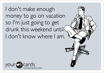I don't make enough
money to go on vacation
so I'm just going to get
drunk this weekend until
I don't know where I am.