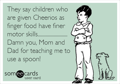 They say children who
are given Cheerios as
finger food have finer
motor skills..........................
Damn you, Mom and
Dad for teaching me to
use a spoon!