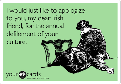 I would just like to apologize         to you, my dear Irish
friend, for the annual 
defilement of your
culture.