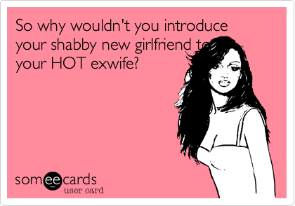 So why would you introduce your shabby new girlfriend to
your HOT exwife?