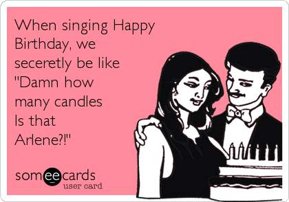 When singing Happy
Birthday, we
seceretly be like
"Damn how
many candles
Is that
Arlene?!"