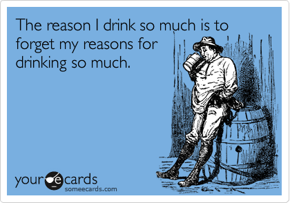 The reason I drink so much is to
forget my reasons for
drinking so much. 