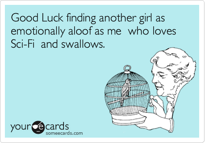 Good Luck finding another girl as emotionally aloof as me 
who loves Sci-Fi 
and swallows.