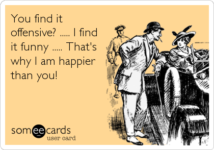 You find itoffensive? ..... I findit funny ..... That'swhy I am happierthan you!