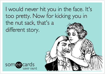 I would never hit you in the face. It's too pretty. Now for kicking you in the nut sack%2C that's a
different story.