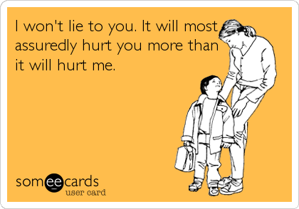 I won't lie to you. It will most
assuredly hurt you more than
it will hurt me.