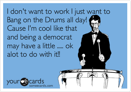 I don't want to work I just want to Bang on the Drums all day!
Cause I'm cool like that
and being a democrat
may have a little ..... ok
alot to do with it!!