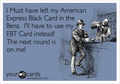 I Must have left my American
Express Black Card in the
Benz.  I'll have to use my
EBT Card instead!
The next round is 
on me!