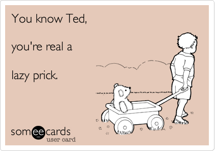 You know Ted,

you're real 

lazy prick.