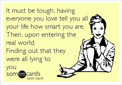 It must be tough, having
everyone you love tell you all
your life how smart you are,
Then, upon entering the
real world, 
Finding out that they
were all lying to
you