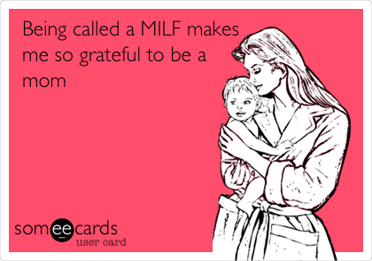 Being called a MILF makes
me so grateful to be a
mom