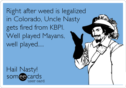 Right after weed is legalized 
in Colorado, Uncle Nasty
gets fired from KBPI. 
Well played Mayans,
well played.....


Hail Nasty!